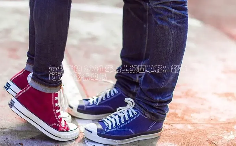 球速体育官方入口百度智能门户最舒适的 2024 年男士绒面单鞋：舒适
时尚的必备单品