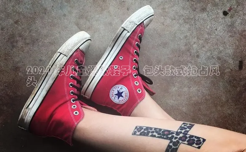 球速体育app下载官方百度游戏2024 年儿童爆款鞋子：包头款式抢占风
头