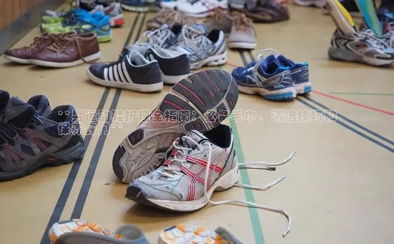 球速体育app下载地址手机版小红书**男运动鞋护理全指南：必备毛巾、清洁技巧和
保养窍门**