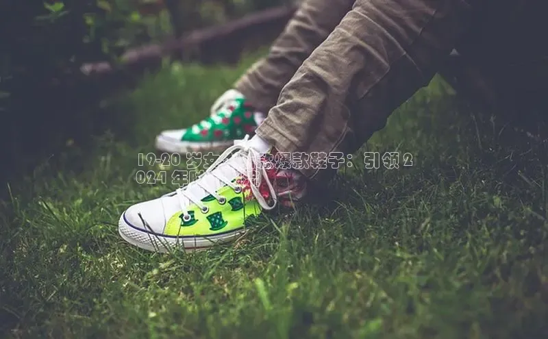 球速体育app登录入口汉得信息19-20 岁女生新款爆款鞋子：引领 2
024 年时尚潮流